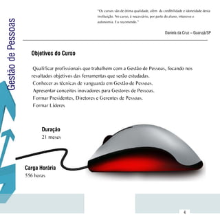 “Os cursos são de ótima qualidade, além  da credibilidade e idoneidade desta
                                                     instituição. No curso, é necessário, por parte do aluno, interesse e
Gestão de Pessoas
                                                     autonomia. Eu recomendo.”


                                                                                                  Daniela da Cruz – Guarujá/SP




                      Objetivos do Curso

                       Qualificar profissionais que trabalhem com a Gestão de Pessoas, focando nos
                      resultados objetivos das ferramentas que serão estudadas.
                       Conhecer as técnicas de vanguarda em Gestão de Pessoas.
                       Apresentar conceitos inovadores para Gestores de Pessoas.
                       Formar Presidentes, Diretores e Gerentes de Pessoas.
                       Formar Líderes



                           Duração
                           21 meses




                    Carga Horária
                    556 horas




           Sumário
                                                                                                               4
 