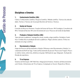Gestão de Pessoas

                     Disciplinas e Ementas
                     	
                     1.	     Conhecimento Científico (30h)
                     Ciência. Conhecimento científico. Pesquisa Científica. Método científico. Técnicas de coleta de
                     dados. Normas e Técnicas da Associação Brasileira de Normas e Técnicas.


                     2.	     Gestão de Pessoas
                     Conceitos de Recursos Humanos. Funções do Gestor de Pessoas. RH Estratégico. Consultoria de
                     RH e Tomada de Decisão. RH como ferramenta de Lucro. Processos de Gestão da Qualidade.


                     3.	     Produção e Redação Científica (30h)
                     Tipos de textos acadêmicos: monografia, ensaio, resenha, artigo científico. Periódicos Cientí-
                     ficos. Conduta ética na produção de textos acadêmicos. Plágio e direitos autorais. Ênfase nos
                     elementos do artigo científico.


                     4.	     Recrutamento e Seleção
                     Etapas do Processo de Recrutamento e Seleção. Diferenças entre Recrutamento e Seleção. Le-
                     vantamento do Perfil da Vaga. Fontes de Recrutamento de pessoal. Processo de Triagem. Proces-
                     so seletivo: testes, entrevistas, dinâmicas de grupo. Definição da vaga. Integração. Avaliação do
                     Período de experiência.


                     5.	     TI na Empresa
                     Sistemas de Informação. ERP. Web Sites. Integração de Sistemas. Sistemas de Relacionamento
                     com Clientes. Infraestrutura de TI na Empresa. Computação na Nuvem. Dispositivos Móveis.




           Sumário
                                                                                                             5
 