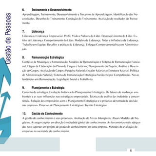 6.	     Treinamento e Desenvolvimento
                     Aprendizagem, Treinamento, Desenvolvimento e Precessos de Aprendizagem. Identificação das Ne-
Gestão de Pessoas
                     cessidades. Desenho do Treinamento. Condução do Treinamento. Avaliação de resultados do Treina-
                     mento.

                     7.	     Liderança
                     Liderança e Liderança Empresarial. Perfil, Visão e Valores do Líder. Desenvolvimento do Líder. Es-
                     tilos de Liderança. Comportamento do Líder. Modelos de Liderança. Poder e influência da Liderança.
                     Trabalho em Equipe. Desafios e práticas da Liderança. Enfoque Comportamentalista em Administra-
                     ção.


                     8.	     Remuneração Estratégica
                     Contexto de Mudanças x Remuneração; Modelos de Remuneração e Sistema de Remuneração Funcio-
                     nal; Etapas de Elaboração do Plano de Cargos e Salários; Planejamento do Projeto; Análise e Descri-
                     ção de Cargos; Avaliação de Cargos; Pesquisa Salarial; Escalas Salariais e Estrutura Salarial; Política
                     de Administração Salarial; Sistema de Remuneração Estratégica/Variável e por Competências. Novas
                     tendências em Remuneração. Legislação Social e Trabalhista.


                     9.	     Planejamento e Estratégia
                     Conceito de estratégia. Evolução histórica do Planejamento Estratégico. Os fatores de mudanças am-
                     bientais e as suas influencias nas estratégias empresariais. Técnicas de análise das indústrias e concor-
                     rência. Relação dos empresários com o Planejamento Estratégico e o processo de tomada de decisão
                     nas empresas. Processo de Planejamento Estratégico / Gestão Estratégica.


                     10.	    Gestão do Conhecimento
                     A gestão do conhecimento e seus processos. Avaliação de Ativos Intangíveis. Atuais Modelos de Ne-
                     gócios. As organizações em direção à sociedade global do conhecimento. As ferramentas mais adequa-
                     das para suportar um projeto de gestão do conhecimento em uma empresa. Métodos de avaliação de
                     empresas na sociedade do conhecimento.



           Sumário
                                                                                                                     6
 