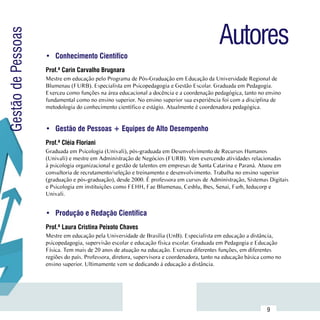 Autores
Gestão de Pessoas

                     •	 Conhecimento Científico
                     Prof.ª Carin Carvalho Brugnara
                     Mestre em educação pelo Programa de Pós-Graduação em Educação da Universidade Regional de
                     Blumenau (FURB). Especialista em Psicopedagogia e Gestão Escolar. Graduada em Pedagogia.
                     Exerceu como funções na área educacional a docência e a coordenação pedagógica, tanto no ensino
                     fundamental como no ensino superior. No ensino superior sua experiência foi com a disciplina de
                     metodologia do conhecimento científico e estágio. Atualmente é coordenadora pedagógica.


                     •	 Gestão de Pessoas + Equipes de Alto Desempenho
                     Prof.ª Cléia Floriani
                     Graduada em Psicologia (Univali), pós-graduada em Desenvolvimento de Recursos Humanos
                     (Univali) e mestre em Administração de Negócios (FURB). Vem exercendo atividades relacionadas
                     à psicologia organizacional e gestão de talentos em empresas de Santa Catarina e Paraná. Atuou em
                     consultoria de recrutamento/seleção e treinamento e desenvolvimento. Trabalha no ensino superior
                     (graduação e pós-graduação), desde 2000. É professora em cursos de Administração, Sistemas Digitais
                     e Psicologia em instituições como FEHH, Fae Blumenau, Cesblu, Ibes, Senai, Furb, Ieducorp e
                     Univali.


                     •	 Produção e Redação Científica
                     Prof.ª Laura Cristina Peixoto Chaves
                     Mestre em educação pela Universidade de Brasília (UnB). Especialista em educação a distância,
                     psicopedagogia, supervisão escolar e educação física escolar. Graduada em Pedagogia e Educação
                     Física. Tem mais de 20 anos de atuação na educação. Exerceu diferentes funções, em diferentes
                     regiões do país. Professora, diretora, supervisora e coordenadora, tanto na educação básica como no
                     ensino superior. Ultimamente vem se dedicando à educação a distância.




           Sumário
                                                                                                                  9
 