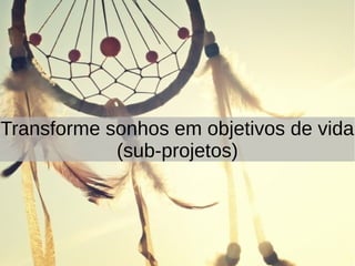 Transforme sonhos em objetivos de vida
(sub-projetos)
 