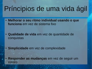 Príncipios de uma vida ágil
● Melhorar o seu ritmo individual usando o que
funciona em vez de sistema fixo
● Qualidade de vida em vez de quantidade de
conquistas
● Simplicidade em vez de complexidade
● Responder as mudanças em vez de seguir um
roteiro
 