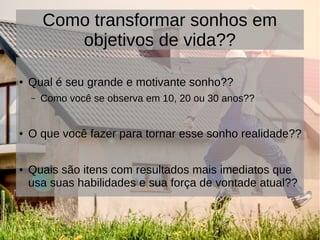 Como transformar sonhos em
objetivos de vida??
● Qual é seu grande e motivante sonho??
– Como você se observa em 10, 20 ou 30 anos??
● O que você fazer para tornar esse sonho realidade??
● Quais são itens com resultados mais imediatos que
usa suas habilidades e sua força de vontade atual??
 