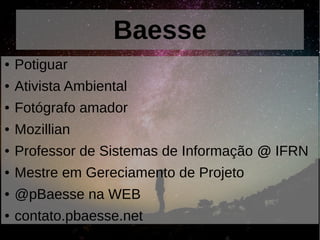 Baesse
● Potiguar
● Ativista Ambiental
● Fotógrafo amador
● Mozillian
● Professor de Sistemas de Informação @ IFRN
● Mestre em Gereciamento de Projeto
● @pBaesse na WEB
● contato.pbaesse.net
 