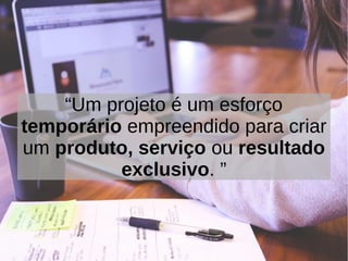 “Um projeto é um esforço
temporário empreendido para criar
um produto, serviço ou resultado
exclusivo. ”
 