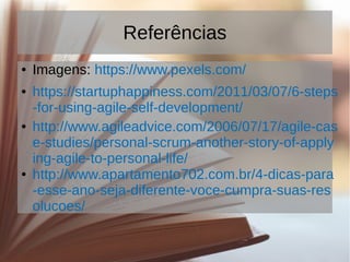 Referências
● Imagens: https://www.pexels.com/
● https://startuphappiness.com/2011/03/07/6-steps
-for-using-agile-self-development/
● http://www.agileadvice.com/2006/07/17/agile-cas
e-studies/personal-scrum-another-story-of-apply
ing-agile-to-personal-life/
● http://www.apartamento702.com.br/4-dicas-para
-esse-ano-seja-diferente-voce-cumpra-suas-res
olucoes/
 