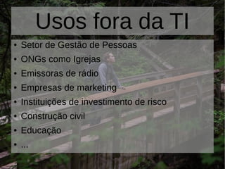 Usos fora da TI
● Setor de Gestão de Pessoas
● ONGs como Igrejas
● Emissoras de rádio
● Empresas de marketing
● Instituições de investimento de risco
● Construção civil
● Educação
● ...
 