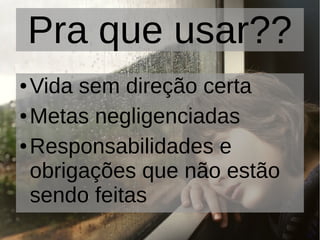 Pra que usar??
● Vida sem direção certa
● Metas negligenciadas
● Responsabilidades e
obrigações que não estão
sendo feitas
 