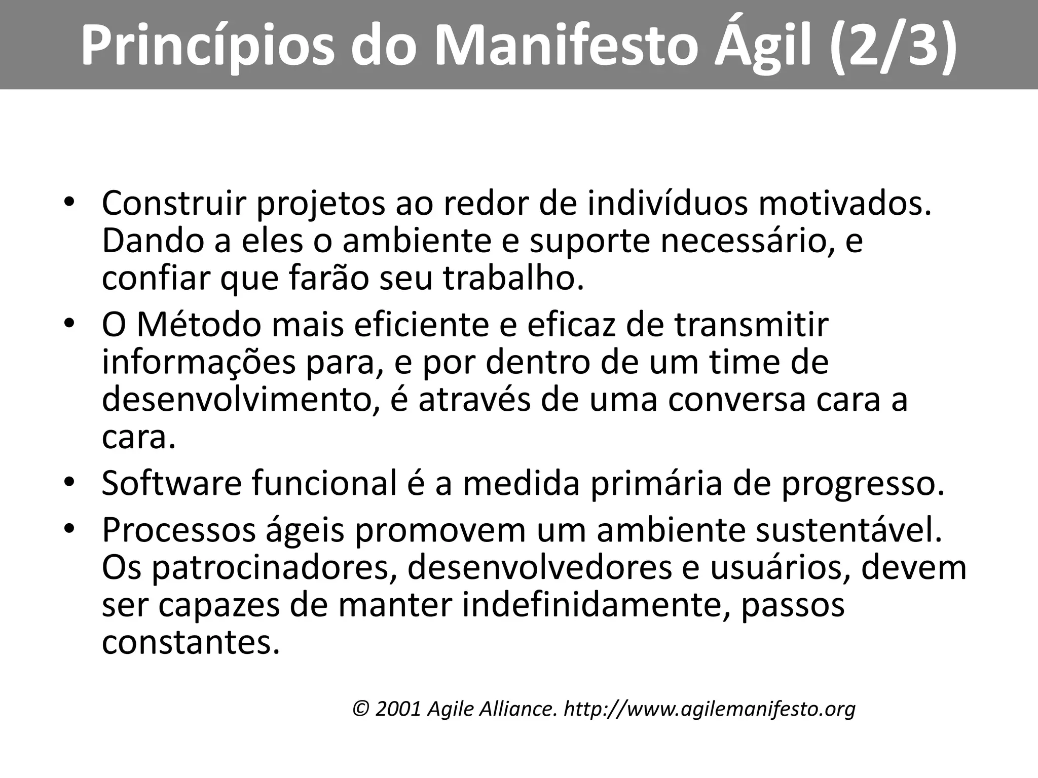 Princípios do Manifesto Ágil (2/3)Construir projetos ao redor de indivíduos motivados. Dando a eles o ambiente e suporte necessário, e confiar que farão seu trabalho.O Método mais eficiente e eficaz de transmitir informações para, e por dentro de um time de desenvolvimento, é através de uma conversa cara a cara.Software funcional é a medida primária de progresso.Processos ágeis promovem um ambiente sustentável. Os patrocinadores, desenvolvedores e usuários, devem ser capazes de manter indefinidamente, passos constantes.© 2001 AgileAlliance. http://www.agilemanifesto.org