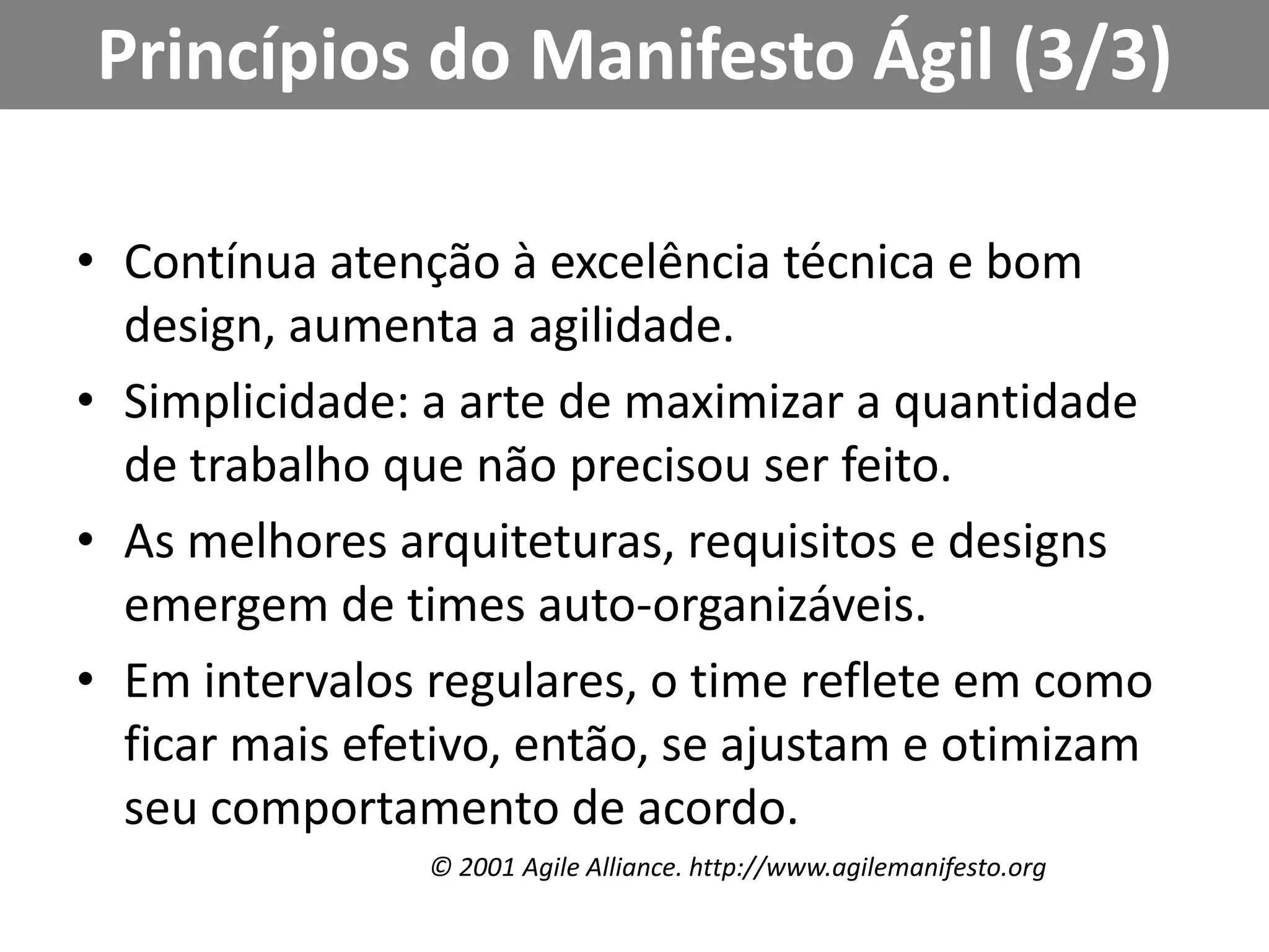 Princípios do Manifesto Ágil (3/3)Contínua atenção à excelência técnica e bom design, aumenta a agilidade.Simplicidade: a arte de maximizar a quantidade de trabalho que não precisou ser feito.As melhores arquiteturas, requisitos e designs emergem de times auto-organizáveis.Em intervalos regulares, o time reflete em como ficar mais efetivo, então, se ajustam e otimizam seu comportamento de acordo.© 2001 AgileAlliance. http://www.agilemanifesto.org
