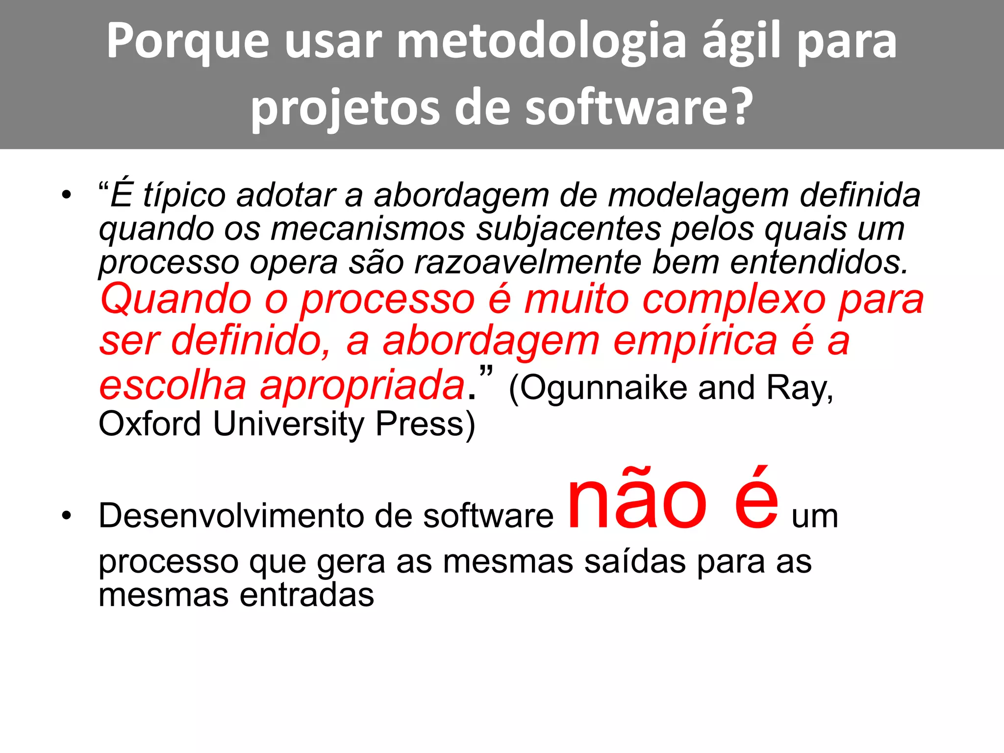 Porque usar metodologia ágil para projetos de software?“É típico adotar a abordagem de modelagem definida quando os mecanismos subjacentes pelos quais um processo opera são razoavelmente bem entendidos. Quando o processo é muito complexo para ser definido, a abordagem empírica é a escolha apropriada.” (Ogunnaikeand Ray, Oxford UniversityPress)Desenvolvimento de software não é um processo que gera as mesmas saídas para as mesmas entradas