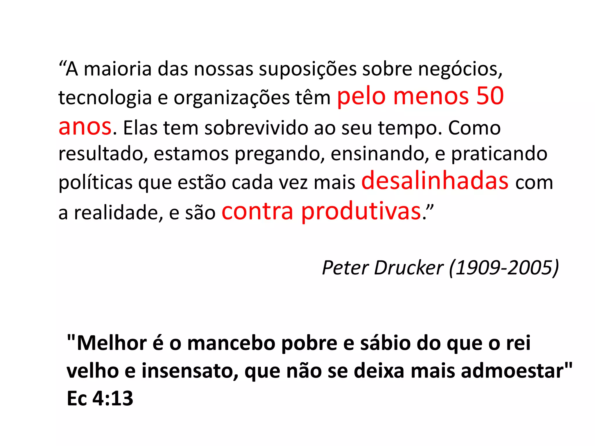 	“A maioria das nossas suposições sobre negócios, tecnologia e organizações têm pelomenos 50 anos. Elas tem sobrevivido ao seu tempo. Como resultado, estamos pregando, ensinando, e praticando políticas que estão cada vez mais desalinhadascom a realidade, e são contraprodutivas.”Peter Drucker (1909-2005)"Melhor é o mancebo pobre e sábio do que o rei velho e insensato, que não se deixa mais admoestar" Ec 4:13