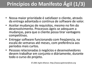 Princípios do Manifesto Ágil (1/3)Nossa maior prioridade é satisfazer o cliente, através da entrega adiantada e contínua de software de valor.Aceitar mudanças de requisitos, mesmo no fim do desenvolvimento. Processos ágeis se adequam a mudanças, para que o cliente possa tirar vantagens competitivas.Entregar software funcionando com freqüencia, na escala de semanas até meses, com preferência aos períodos mais curtos.Pessoas relacionadas à negócios e desenvolvedores devem trabalhar em conjunto e diáriamente, durante todo o curso do projeto.© 2001 AgileAlliance. http://www.agilemanifesto.org