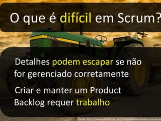 Erros comums em reuniões diáriasReuniões diárias a cada três diasReuniões com longa duração (+15 minutos)Reuniões diárias realizadas fora do ambiente de trabalho (ex.: sala de reuniões)Reunião diária como report ao ScrumMaster/Coach/LíderReuniões de 2 minutos (curtas demais)Detalhamento e explicações de soluções na reuniãoHorário flutuanteParticipação parcial na reuniãoFonte: DairtonBassi – Agile Brazil 2010