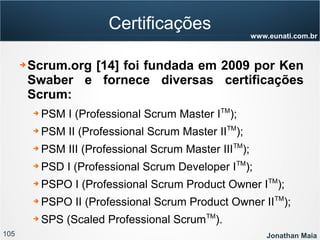 105 Jonathan Maia
www.eunati.com.br
Certificações
➔ Scrum.org [14] foi fundada em 2009 por Ken
Swaber e fornece diversas certificações
Scrum:
➔ PSM I (Professional Scrum Master ITM
);
➔ PSM II (Professional Scrum Master IITM
);
➔ PSM III (Professional Scrum Master IIITM
);
➔ PSD I (Professional Scrum Developer ITM
);
➔ PSPO I (Professional Scrum Product Owner ITM
);
➔ PSPO II (Professional Scrum Product Owner IITM
);
➔ SPS (Scaled Professional ScrumTM
).
 