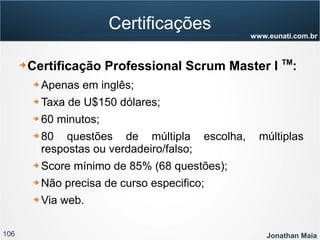 106 Jonathan Maia
www.eunati.com.br
Certificações
➔ Certificação Professional Scrum Master I TM
:
➔ Apenas em inglês;
➔ Taxa de U$150 dólares;
➔ 60 minutos;
➔ 80 questões de múltipla escolha, múltiplas
respostas ou verdadeiro/falso;
➔ Score mínimo de 85% (68 questões);
➔ Não precisa de curso especifico;
➔ Via web.
 