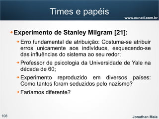 108 Jonathan Maia
www.eunati.com.br
Times e papéis
➔ Experimento de Stanley Milgram [21]:
➔ Erro fundamental de atribuição: Costuma-se atribuir
erros unicamente aos indivíduos, esquecendo-se
das influências do sistema ao seu redor;
➔ Professor de psicologia da Universidade de Yale na
década de 60;
➔ Experimento reproduzido em diversos países:
Como tantos foram seduzidos pelo nazismo?
➔ Faríamos diferente?
 