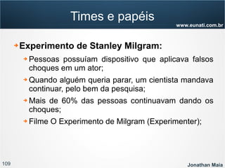 109 Jonathan Maia
www.eunati.com.br
Times e papéis
➔ Experimento de Stanley Milgram:
➔ Pessoas possuíam dispositivo que aplicava falsos
choques em um ator;
➔ Quando alguém queria parar, um cientista mandava
continuar, pelo bem da pesquisa;
➔ Mais de 60% das pessoas continuavam dando os
choques;
➔ Filme O Experimento de Milgram (Experimenter);
 