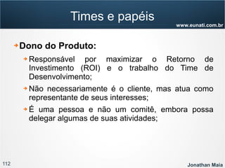 112 Jonathan Maia
www.eunati.com.br
Times e papéis
➔ Dono do Produto:
➔ Responsável por maximizar o Retorno de
Investimento (ROI) e o trabalho do Time de
Desenvolvimento;
➔ Não necessariamente é o cliente, mas atua como
representante de seus interesses;
➔ É uma pessoa e não um comitê, embora possa
delegar algumas de suas atividades;
 