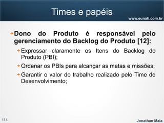 114 Jonathan Maia
www.eunati.com.br
Times e papéis
➔ Dono do Produto é responsável pelo
gerenciamento do Backlog do Produto [12]:
➔ Expressar claramente os Itens do Backlog do
Produto (PBI);
➔ Ordenar os PBIs para alcançar as metas e missões;
➔ Garantir o valor do trabalho realizado pelo Time de
Desenvolvimento;
 