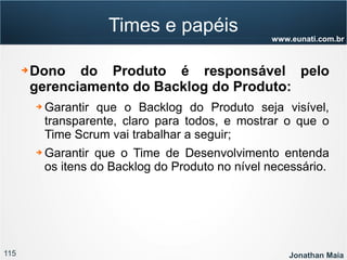115 Jonathan Maia
www.eunati.com.br
Times e papéis
➔ Dono do Produto é responsável pelo
gerenciamento do Backlog do Produto:
➔ Garantir que o Backlog do Produto seja visível,
transparente, claro para todos, e mostrar o que o
Time Scrum vai trabalhar a seguir;
➔ Garantir que o Time de Desenvolvimento entenda
os itens do Backlog do Produto no nível necessário.
 