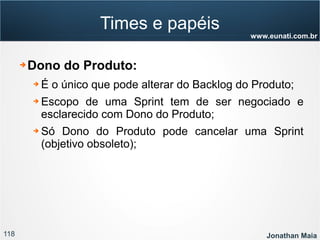 118 Jonathan Maia
www.eunati.com.br
Times e papéis
➔ Dono do Produto:
➔ É o único que pode alterar do Backlog do Produto;
➔ Escopo de uma Sprint tem de ser negociado e
esclarecido com Dono do Produto;
➔ Só Dono do Produto pode cancelar uma Sprint
(objetivo obsoleto);
 
