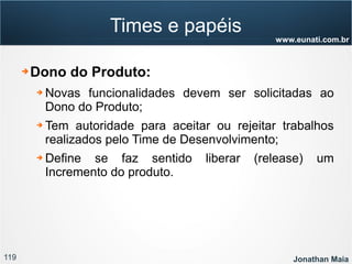 119 Jonathan Maia
www.eunati.com.br
Times e papéis
➔ Dono do Produto:
➔ Novas funcionalidades devem ser solicitadas ao
Dono do Produto;
➔ Tem autoridade para aceitar ou rejeitar trabalhos
realizados pelo Time de Desenvolvimento;
➔ Define se faz sentido liberar (release) um
Incremento do produto.
 