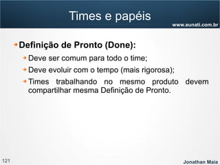 121 Jonathan Maia
www.eunati.com.br
Times e papéis
➔ Definição de Pronto (Done):
➔ Deve ser comum para todo o time;
➔ Deve evoluir com o tempo (mais rigorosa);
➔ Times trabalhando no mesmo produto devem
compartilhar mesma Definição de Pronto.
 