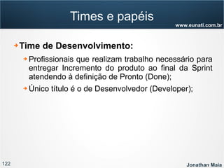 122 Jonathan Maia
www.eunati.com.br
Times e papéis
➔ Time de Desenvolvimento:
➔ Profissionais que realizam trabalho necessário para
entregar Incremento do produto ao final da Sprint
atendendo à definição de Pronto (Done);
➔ Único título é o de Desenvolvedor (Developer);
 
