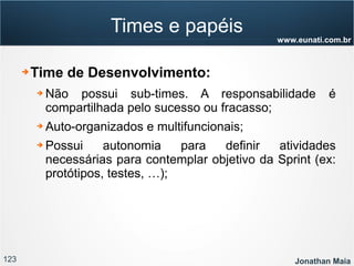123 Jonathan Maia
www.eunati.com.br
Times e papéis
➔ Time de Desenvolvimento:
➔ Não possui sub-times. A responsabilidade é
compartilhada pelo sucesso ou fracasso;
➔ Auto-organizados e multifuncionais;
➔ Possui autonomia para definir atividades
necessárias para contemplar objetivo da Sprint (ex:
protótipos, testes, …);
 