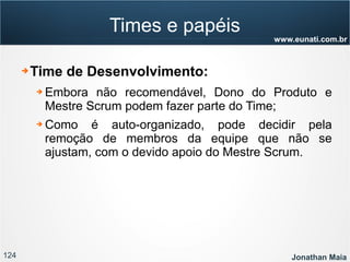 124 Jonathan Maia
www.eunati.com.br
Times e papéis
➔ Time de Desenvolvimento:
➔ Embora não recomendável, Dono do Produto e
Mestre Scrum podem fazer parte do Time;
➔ Como é auto-organizado, pode decidir pela
remoção de membros da equipe que não se
ajustam, com o devido apoio do Mestre Scrum.
 