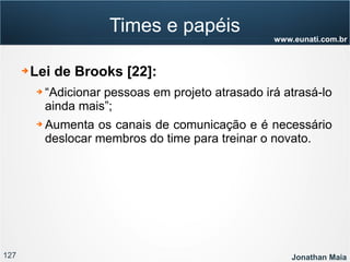 127 Jonathan Maia
www.eunati.com.br
Times e papéis
➔ Lei de Brooks [22]:
➔ “Adicionar pessoas em projeto atrasado irá atrasá-lo
ainda mais”;
➔ Aumenta os canais de comunicação e é necessário
deslocar membros do time para treinar o novato.
 
