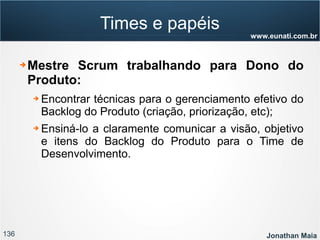 136 Jonathan Maia
www.eunati.com.br
Times e papéis
➔ Mestre Scrum trabalhando para Dono do
Produto:
➔ Encontrar técnicas para o gerenciamento efetivo do
Backlog do Produto (criação, priorização, etc);
➔ Ensiná-lo a claramente comunicar a visão, objetivo
e itens do Backlog do Produto para o Time de
Desenvolvimento.
 