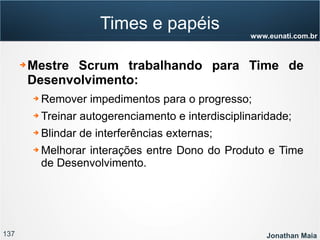 137 Jonathan Maia
www.eunati.com.br
Times e papéis
➔ Mestre Scrum trabalhando para Time de
Desenvolvimento:
➔ Remover impedimentos para o progresso;
➔ Treinar autogerenciamento e interdisciplinaridade;
➔ Blindar de interferências externas;
➔ Melhorar interações entre Dono do Produto e Time
de Desenvolvimento.
 