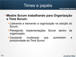 138 Jonathan Maia
www.eunati.com.br
Times e papéis
➔ Mestre Scrum trabalhando para Organização
e Time Scrum:
➔ Liderando e treinando a organização na adoção do
Scrum;
➔ Planejando implementações Scrum dentro da
organização;
➔ Causando mudanças que aumentam a
produtividade do Time Scrum.
 