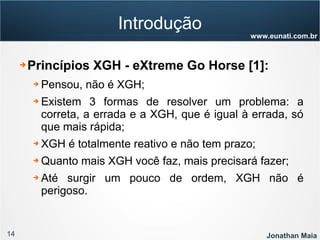 14 Jonathan Maia
www.eunati.com.br
Introdução
➔ Princípios XGH - eXtreme Go Horse [1]:
➔ Pensou, não é XGH;
➔ Existem 3 formas de resolver um problema: a
correta, a errada e a XGH, que é igual à errada, só
que mais rápida;
➔ XGH é totalmente reativo e não tem prazo;
➔ Quanto mais XGH você faz, mais precisará fazer;
➔ Até surgir um pouco de ordem, XGH não é
perigoso.
 