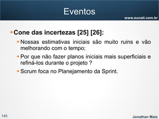 145 Jonathan Maia
www.eunati.com.br
Eventos
➔ Cone das incertezas [25] [26]:
➔ Nossas estimativas iniciais são muito ruins e vão
melhorando com o tempo;
➔ Por que não fazer planos iniciais mais superficiais e
refiná-los durante o projeto ?
➔ Scrum foca no Planejamento da Sprint.
 