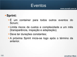 150 Jonathan Maia
www.eunati.com.br
Eventos
➔ Sprint:
➔ É um container para todos outros eventos do
Scrum;
➔ Limita riscos de custos e complexidade a um mês
(transparência, inspeção e adaptação);
➔ Deve ter durações constantes;
➔ A próxima Sprint inicia-se logo após o término da
anterior.
 