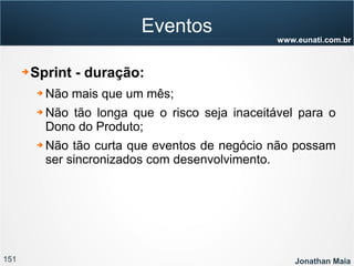 151 Jonathan Maia
www.eunati.com.br
Eventos
➔ Sprint - duração:
➔ Não mais que um mês;
➔ Não tão longa que o risco seja inaceitável para o
Dono do Produto;
➔ Não tão curta que eventos de negócio não possam
ser sincronizados com desenvolvimento.
 