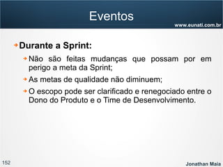 152 Jonathan Maia
www.eunati.com.br
Eventos
➔ Durante a Sprint:
➔ Não são feitas mudanças que possam por em
perigo a meta da Sprint;
➔ As metas de qualidade não diminuem;
➔ O escopo pode ser clarificado e renegociado entre o
Dono do Produto e o Time de Desenvolvimento.
 