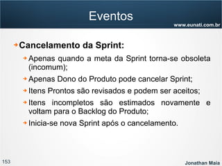 153 Jonathan Maia
www.eunati.com.br
Eventos
➔ Cancelamento da Sprint:
➔ Apenas quando a meta da Sprint torna-se obsoleta
(incomum);
➔ Apenas Dono do Produto pode cancelar Sprint;
➔ Itens Prontos são revisados e podem ser aceitos;
➔ Itens incompletos são estimados novamente e
voltam para o Backlog do Produto;
➔ Inicia-se nova Sprint após o cancelamento.
 