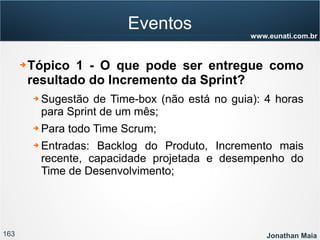 163 Jonathan Maia
www.eunati.com.br
Eventos
➔ Tópico 1 - O que pode ser entregue como
resultado do Incremento da Sprint?
➔ Sugestão de Time-box (não está no guia): 4 horas
para Sprint de um mês;
➔ Para todo Time Scrum;
➔ Entradas: Backlog do Produto, Incremento mais
recente, capacidade projetada e desempenho do
Time de Desenvolvimento;
 