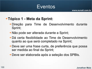 166 Jonathan Maia
www.eunati.com.br
Eventos
➔ Tópico 1 - Meta da Sprint:
➔ Direção para Time de Desenvolvimento durante
Sprint;
➔ Não pode ser alterada durante a Sprint;
➔ Dá certa flexibilidade ao Time de Desenvolvimento
quanto ao que será completado na Sprint;
➔ Deve ser uma frase curta, de preferência que possa
ser medida ao final da Sprint;
➔ Deve ser elaborada após a seleção dos SPBIs.
 