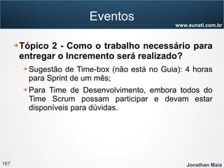 167 Jonathan Maia
www.eunati.com.br
Eventos
➔ Tópico 2 - Como o trabalho necessário para
entregar o Incremento será realizado?
➔ Sugestão de Time-box (não está no Guia): 4 horas
para Sprint de um mês;
➔ Para Time de Desenvolvimento, embora todos do
Time Scrum possam participar e devam estar
disponíveis para dúvidas.
 