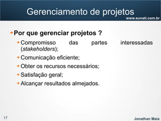 17 Jonathan Maia
www.eunati.com.br
Gerenciamento de projetos
➔ Por que gerenciar projetos ?
➔ Compromisso das partes interessadas
(stakeholders);
➔ Comunicação eficiente;
➔ Obter os recursos necessários;
➔ Satisfação geral;
➔ Alcançar resultados almejados.
 