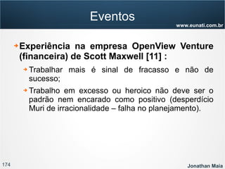 174 Jonathan Maia
www.eunati.com.br
Eventos
➔ Experiência na empresa OpenView Venture
(financeira) de Scott Maxwell [11] :
➔ Trabalhar mais é sinal de fracasso e não de
sucesso;
➔ Trabalho em excesso ou heroico não deve ser o
padrão nem encarado como positivo (desperdício
Muri de irracionalidade – falha no planejamento).
 