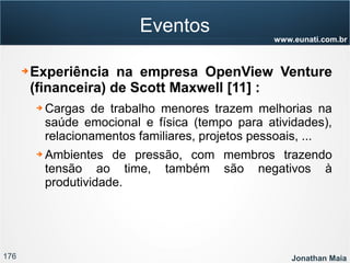 176 Jonathan Maia
www.eunati.com.br
Eventos
➔ Experiência na empresa OpenView Venture
(financeira) de Scott Maxwell [11] :
➔ Cargas de trabalho menores trazem melhorias na
saúde emocional e física (tempo para atividades),
relacionamentos familiares, projetos pessoais, ...
➔ Ambientes de pressão, com membros trazendo
tensão ao time, também são negativos à
produtividade.
 
