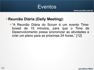 179 Jonathan Maia
www.eunati.com.br
Eventos
➔ Reunião Diária (Daily Meeting):
➔ “A Reunião Diária do Scrum é um evento Time-
boxed de 15 minutos, para que o Time de
Desenvolvimento possa sincronizar as atividades e
criar um plano para as próximas 24 horas.” [12]
 
