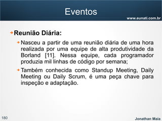 180 Jonathan Maia
www.eunati.com.br
Eventos
➔ Reunião Diária:
➔ Nasceu a partir de uma reunião diária de uma hora
realizada por uma equipe de alta produtividade da
Borland [11]. Nessa equipe, cada programador
produzia mil linhas de código por semana;
➔ Também conhecida como Standup Meeting, Daily
Meeting ou Daily Scrum, é uma peça chave para
inspeção e adaptação.
 