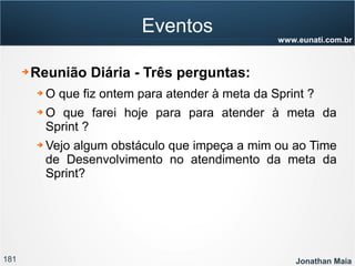 181 Jonathan Maia
www.eunati.com.br
Eventos
➔ Reunião Diária - Três perguntas:
➔ O que fiz ontem para atender à meta da Sprint ?
➔ O que farei hoje para para atender à meta da
Sprint ?
➔ Vejo algum obstáculo que impeça a mim ou ao Time
de Desenvolvimento no atendimento da meta da
Sprint?
 